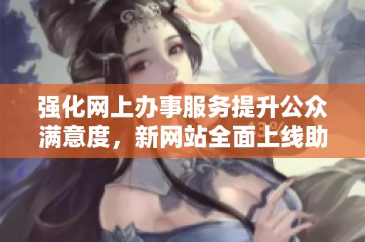 强化网上办事服务提升公众满意度，新网站全面上线助力便民服务