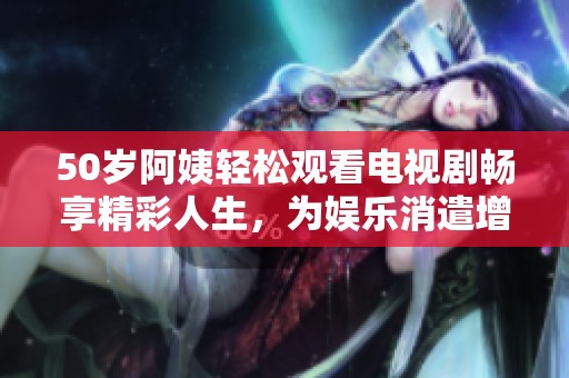 50岁阿姨轻松观看电视剧畅享精彩人生，为娱乐消遣增添乐趣