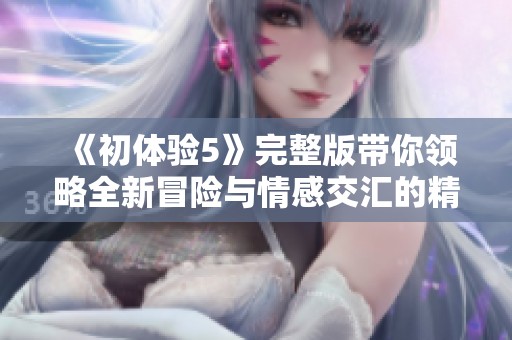 《初体验5》完整版带你领略全新冒险与情感交汇的精彩旅程
