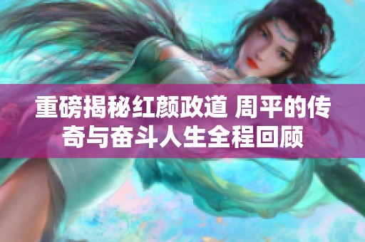 重磅揭秘红颜政道 周平的传奇与奋斗人生全程回顾