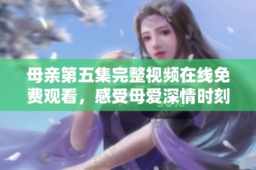 母亲第五集完整视频在线免费观看，感受母爱深情时刻的感动与温暖