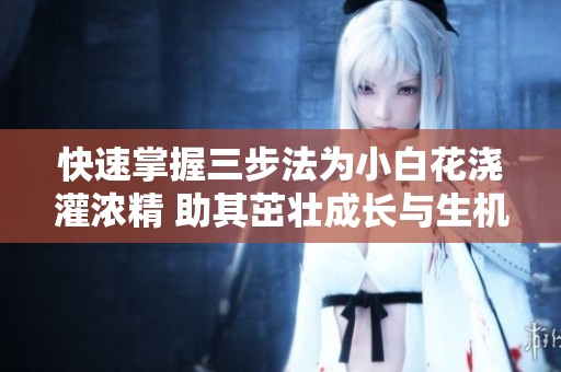 快速掌握三步法为小白花浇灌浓精 助其茁壮成长与生机勃勃