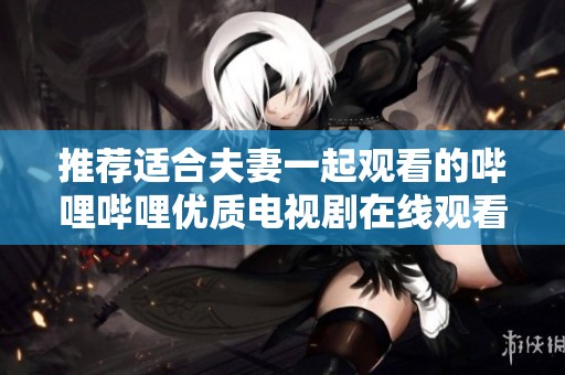 推荐适合夫妻一起观看的哔哩哔哩优质电视剧在线观看指南