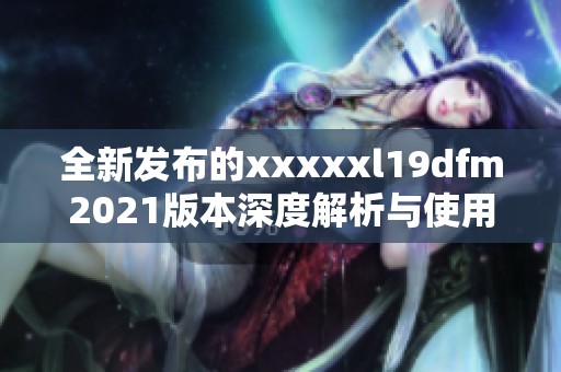 全新发布的xxxxxl19dfm2021版本深度解析与使用体验分享