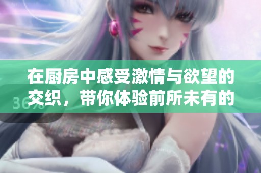 在厨房中感受激情与欲望的交织，带你体验前所未有的快感