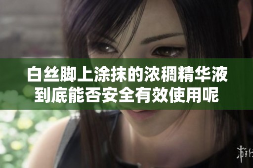 白丝脚上涂抹的浓稠精华液到底能否安全有效使用呢