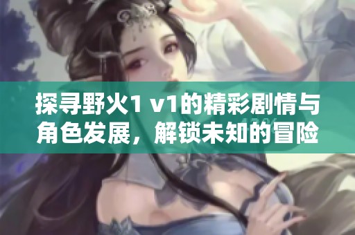 探寻野火1 v1的精彩剧情与角色发展，解锁未知的冒险旅程