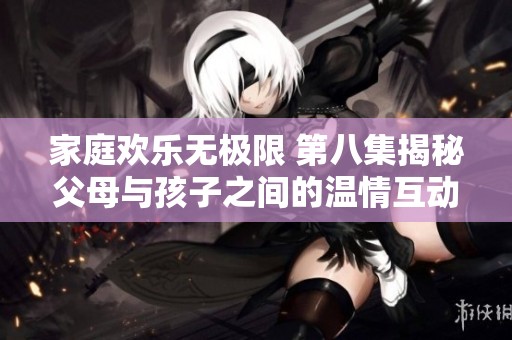 家庭欢乐无极限 第八集揭秘父母与孩子之间的温情互动与搞笑瞬间