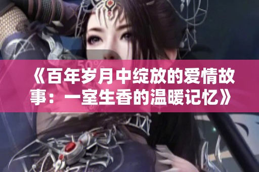 《百年岁月中绽放的爱情故事：一室生香的温暖记忆》