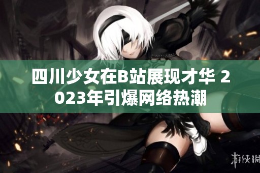 四川少女在B站展现才华 2023年引爆网络热潮