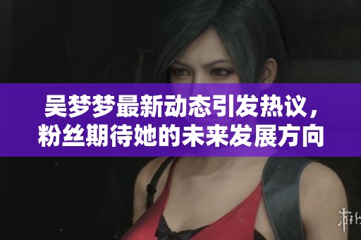 吴梦梦最新动态引发热议，粉丝期待她的未来发展方向和新作发布