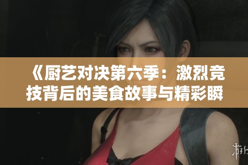 《厨艺对决第六季：激烈竞技背后的美食故事与精彩瞬间》