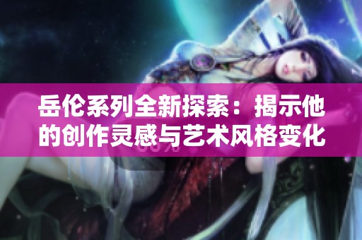 岳伦系列全新探索：揭示他的创作灵感与艺术风格变化