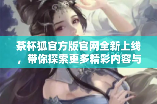 茶杯狐官方版官网全新上线，带你探索更多精彩内容与互动体验