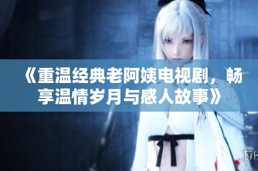 《重温经典老阿姨电视剧，畅享温情岁月与感人故事》