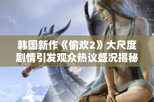 韩国新作《偷欢2》大尺度剧情引发观众热议盛况揭秘