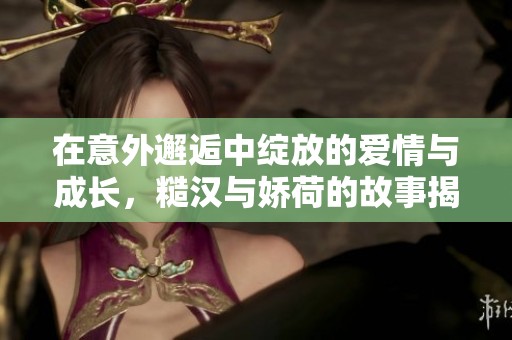 在意外邂逅中绽放的爱情与成长，糙汉与娇荷的故事揭秘