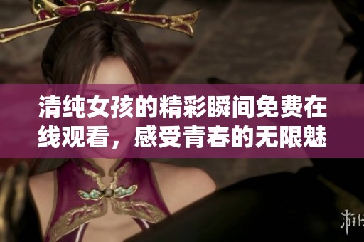 清纯女孩的精彩瞬间免费在线观看，感受青春的无限魅力与感动