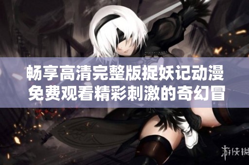 畅享高清完整版捉妖记动漫 免费观看精彩刺激的奇幻冒险之旅