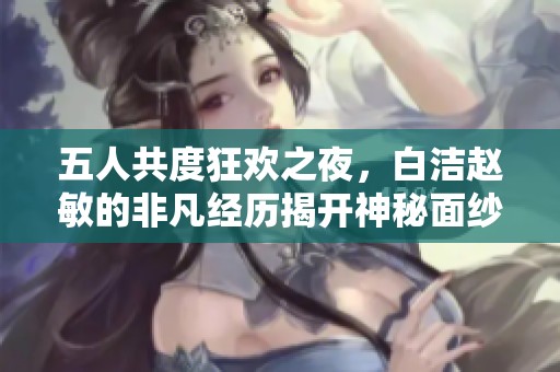五人共度狂欢之夜，白洁赵敏的非凡经历揭开神秘面纱