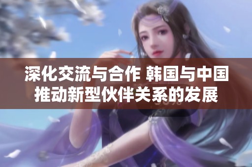深化交流与合作 韩国与中国推动新型伙伴关系的发展