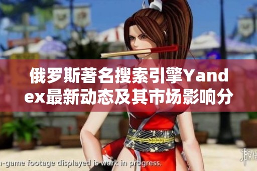俄罗斯著名搜索引擎Yandex最新动态及其市场影响分析