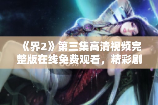 《界2》第三集高清视频完整版在线免费观看，精彩剧情不容错过！