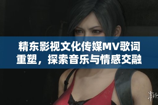 精东影视文化传媒MV歌词重塑，探索音乐与情感交融的奇妙旅程