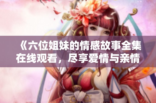 《六位姐妹的情感故事全集在线观看，尽享爱情与亲情的交织》