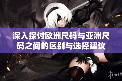 深入探讨欧洲尺码与亚洲尺码之间的区别与选择建议