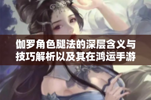 伽罗角色腿法的深层含义与技巧解析以及其在鸿运手游中的应用