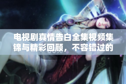 电视剧真情告白全集视频集锦与精彩回顾，不容错过的感人故事合集