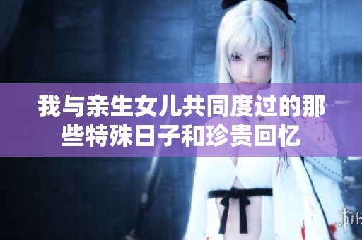 我与亲生女儿共同度过的那些特殊日子和珍贵回忆