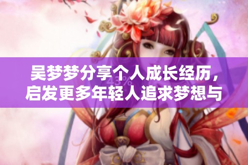吴梦梦分享个人成长经历，启发更多年轻人追求梦想与勇敢前行