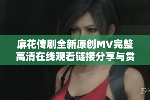 麻花传剧全新原创MV完整高清在线观看链接分享与赏析