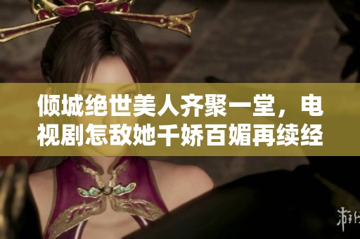倾城绝世美人齐聚一堂，电视剧怎敌她千娇百媚再续经典情缘