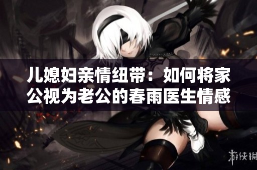 儿媳妇亲情纽带：如何将家公视为老公的春雨医生情感故事