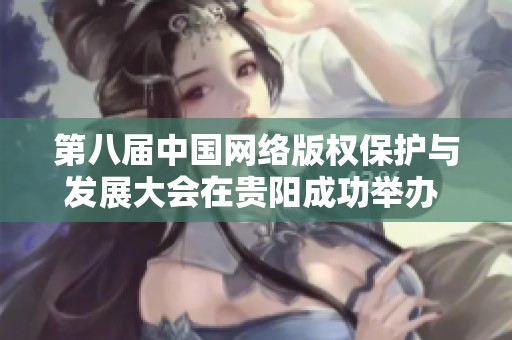 第八届中国网络版权保护与发展大会在贵阳成功举办 促进行业交流与合作