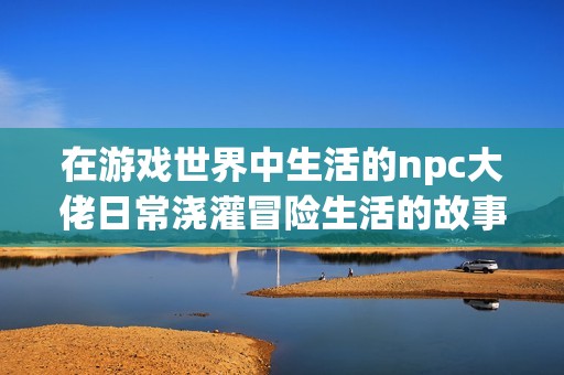 在游戏世界中生活的npc大佬日常浇灌冒险生活的故事分享