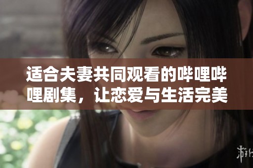 适合夫妻共同观看的哔哩哔哩剧集，让恋爱与生活完美交融