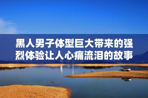黑人男子体型巨大带来的强烈体验让人心痛流泪的故事