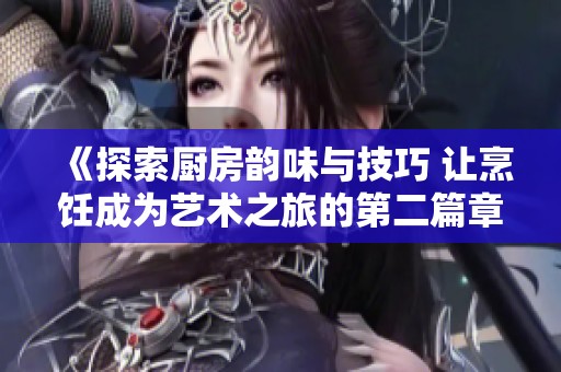 《探索厨房韵味与技巧 让烹饪成为艺术之旅的第二篇章》