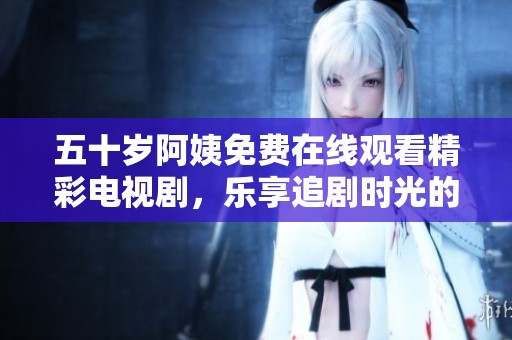 五十岁阿姨免费在线观看精彩电视剧，乐享追剧时光的绝佳选择