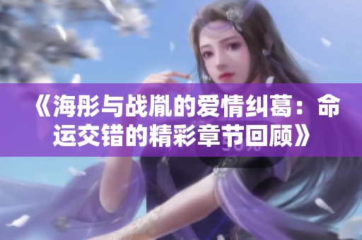 《海彤与战胤的爱情纠葛：命运交错的精彩章节回顾》