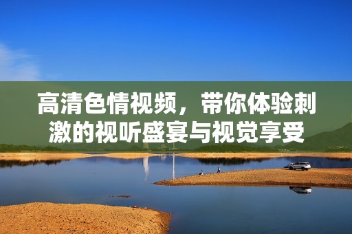 高清色情视频，带你体验刺激的视听盛宴与视觉享受