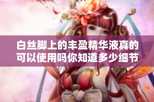 白丝脚上的丰盈精华液真的可以使用吗你知道多少细节呢
