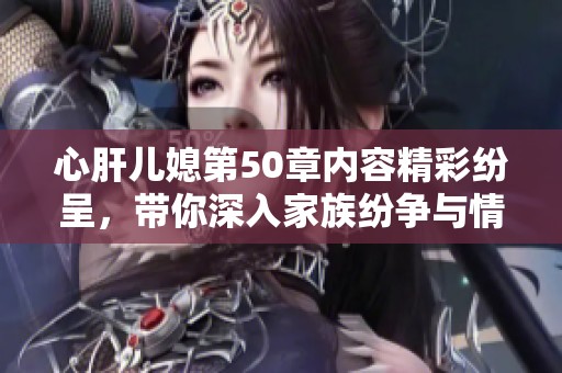 心肝儿媳第50章内容精彩纷呈，带你深入家族纷争与情感纠葛内幕