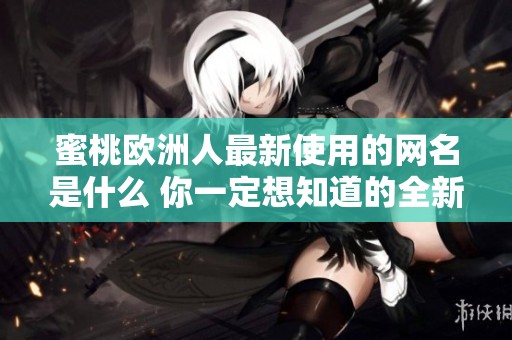 蜜桃欧洲人最新使用的网名是什么 你一定想知道的全新内容分享