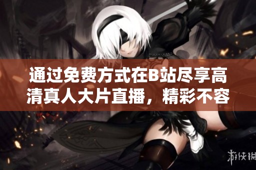 通过免费方式在B站尽享高清真人大片直播，精彩不容错过