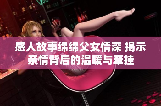 感人故事绵绵父女情深 揭示亲情背后的温暖与牵挂